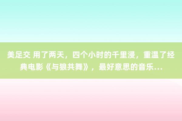 美足交 用了两天，四个小时的千里浸，重温了经典电影《与狼共舞》，最好意思的音乐…