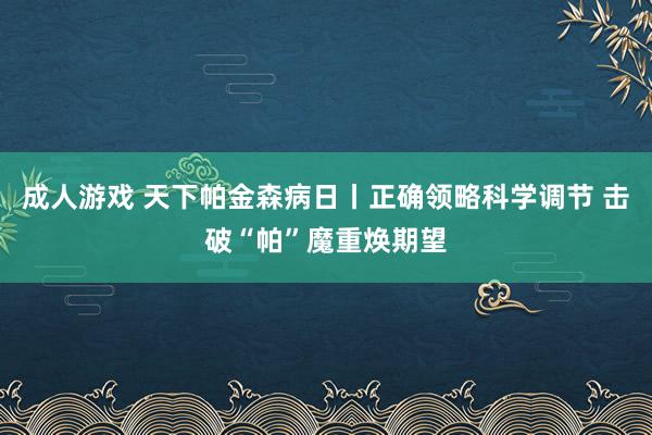 成人游戏 天下帕金森病日丨正确领略科学调节 击破“帕”魔重焕期望
