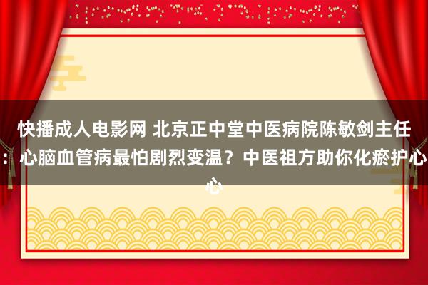 快播成人电影网 北京正中堂中医病院陈敏剑主任：心脑血管病最怕剧烈变温？中医祖方助你化瘀护心
