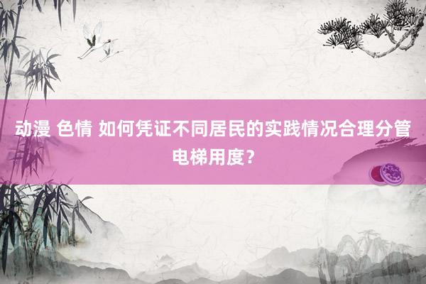 动漫 色情 如何凭证不同居民的实践情况合理分管电梯用度？