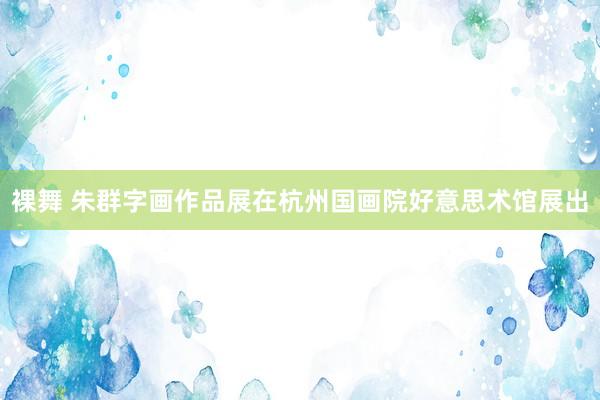 裸舞 朱群字画作品展在杭州国画院好意思术馆展出