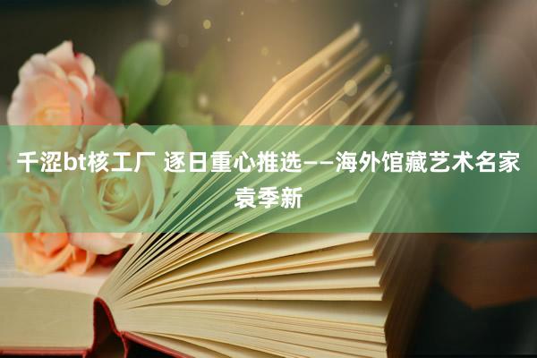 千涩bt核工厂 逐日重心推选——海外馆藏艺术名家袁季新