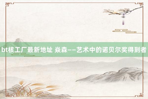 bt核工厂最新地址 焱森——艺术中的诺贝尔奖得到者