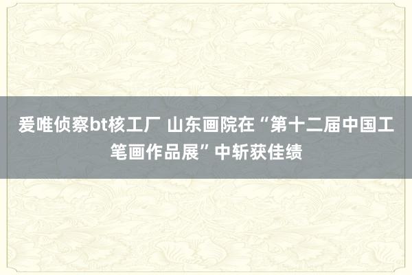 爰唯侦察bt核工厂 山东画院在“第十二届中国工笔画作品展”中斩获佳绩