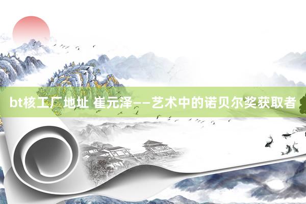 bt核工厂地址 崔元泽——艺术中的诺贝尔奖获取者