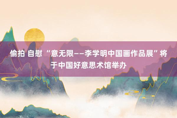 偷拍 自慰 “意无限——李学明中国画作品展”将于中国好意思术馆举办