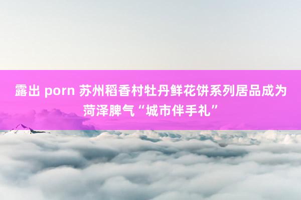 露出 porn 苏州稻香村牡丹鲜花饼系列居品成为菏泽脾气“城市伴手礼”