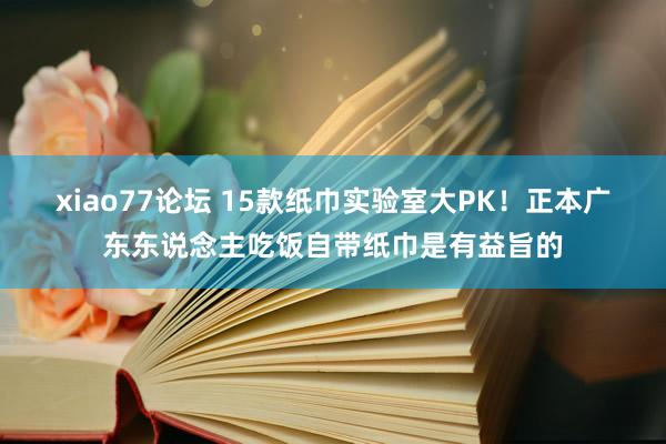 xiao77论坛 15款纸巾实验室大PK！正本广东东说念主吃饭自带纸巾是有益旨的