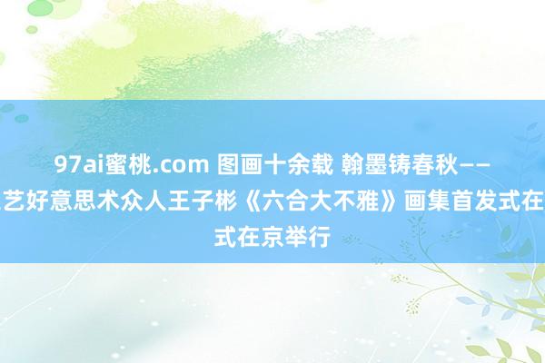 97ai蜜桃.com 图画十余载 翰墨铸春秋——中国工艺好意思术众人王子彬《六合大不雅》画集首发式在京举行