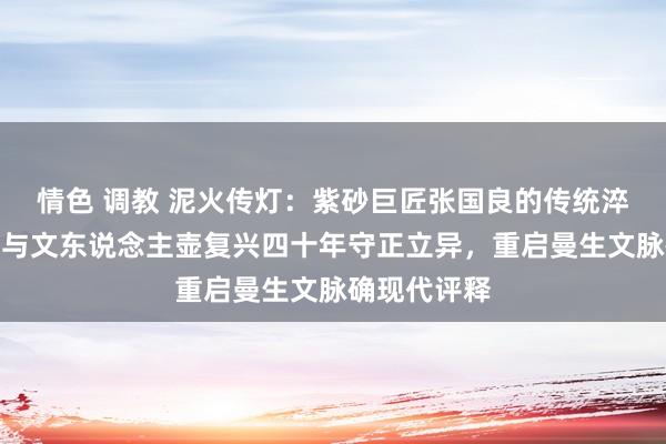 情色 调教 泥火传灯：紫砂巨匠张国良的传统淬真金不怕火与文东说念主壶复兴四十年守正立异，重启曼生文脉确现代评释