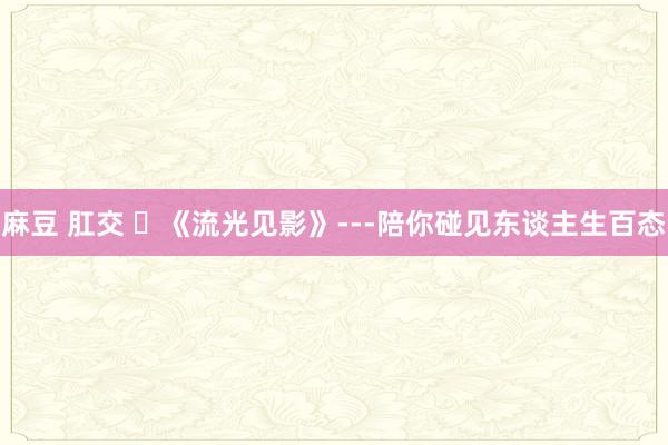 麻豆 肛交 ​《流光见影》---陪你碰见东谈主生百态