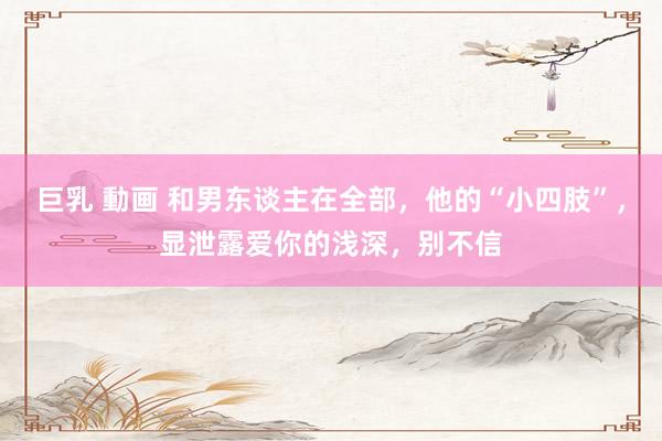 巨乳 動画 和男东谈主在全部，他的“小四肢”，显泄露爱你的浅深，别不信