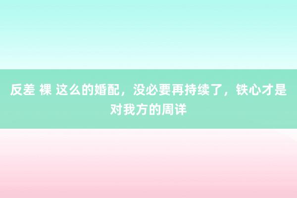 反差 裸 这么的婚配，没必要再持续了，铁心才是对我方的周详