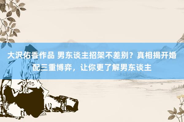 大沢佑香作品 男东谈主招架不差别？真相揭开婚配三重博弈，让你更了解男东谈主