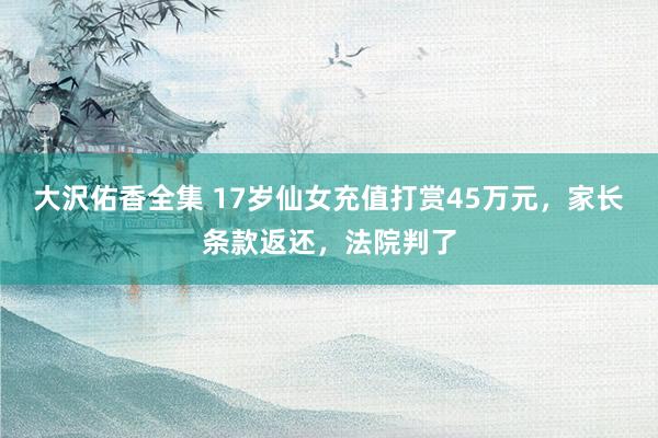 大沢佑香全集 17岁仙女充值打赏45万元，家长条款返还，法院判了