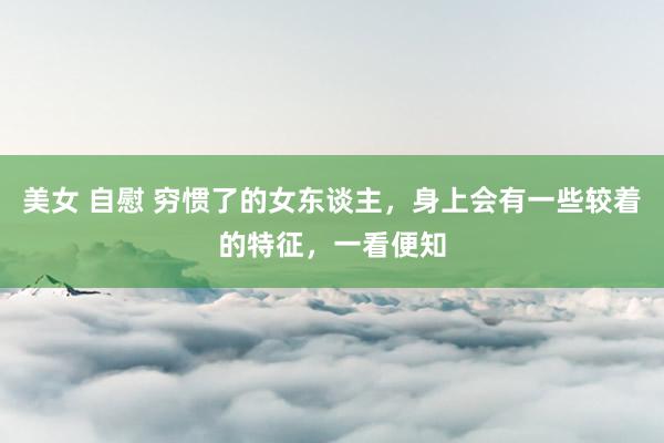 美女 自慰 穷惯了的女东谈主，身上会有一些较着的特征，一看便知