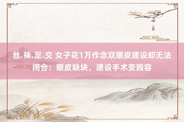 丝.袜.足.交 女子花1万作念双眼皮建设却无法闭合：眼皮缺块，建设手术变毁容