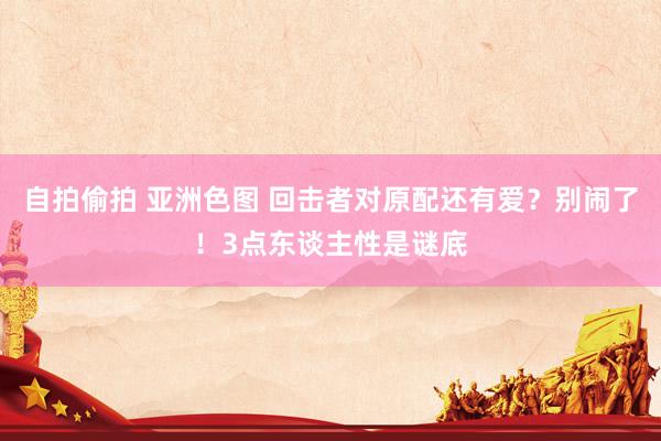 自拍偷拍 亚洲色图 回击者对原配还有爱？别闹了！3点东谈主性是谜底