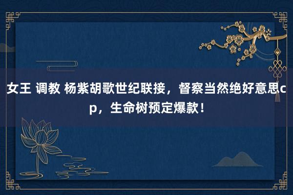 女王 调教 杨紫胡歌世纪联接，督察当然绝好意思cp，生命树预定爆款！