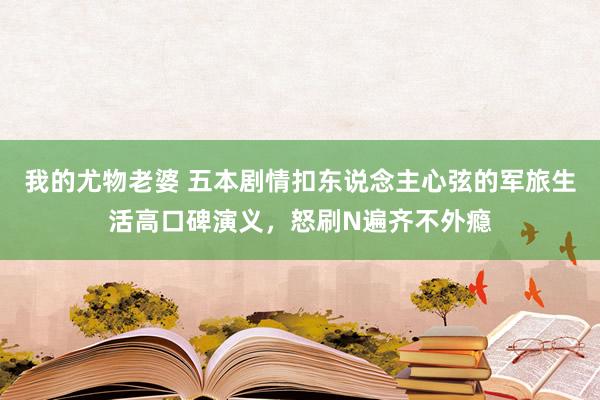 我的尤物老婆 五本剧情扣东说念主心弦的军旅生活高口碑演义，怒刷N遍齐不外瘾