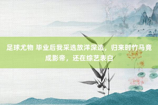 足球尤物 毕业后我采选放洋深造，归来时竹马竟成影帝，还在综艺表白