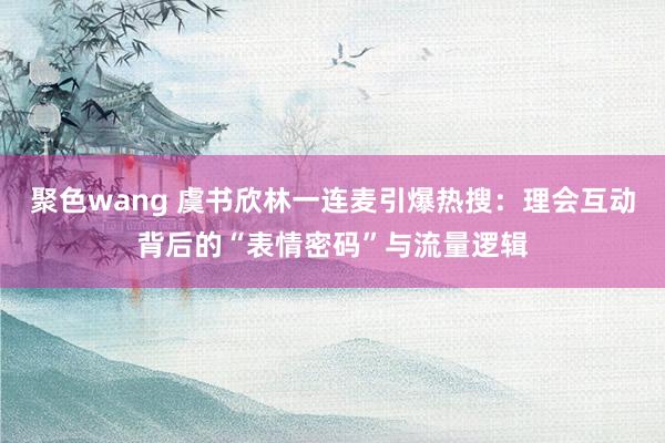 聚色wang 虞书欣林一连麦引爆热搜：理会互动背后的“表情密码”与流量逻辑