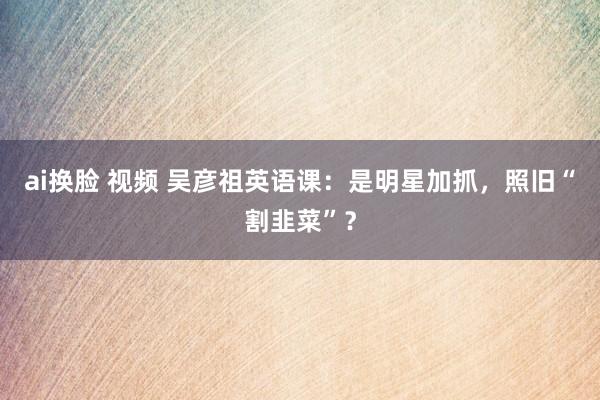 ai换脸 视频 吴彦祖英语课：是明星加抓，照旧“割韭菜”？