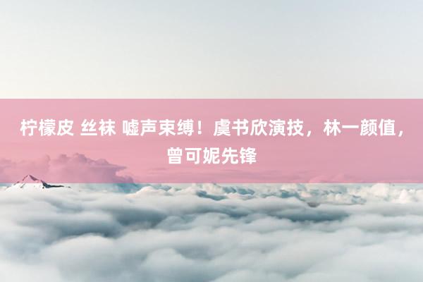 柠檬皮 丝袜 嘘声束缚！虞书欣演技，林一颜值，曾可妮先锋