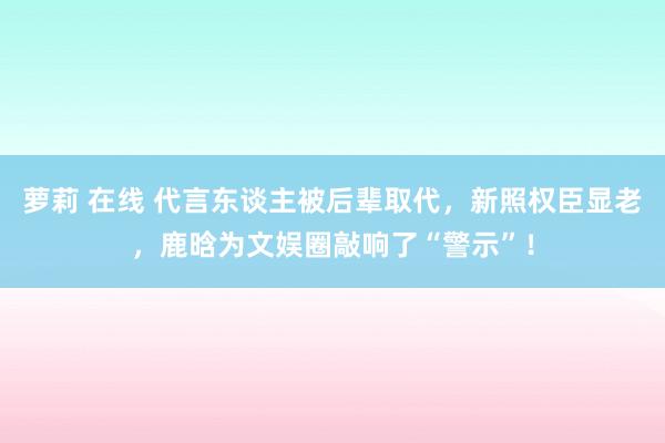 萝莉 在线 代言东谈主被后辈取代，新照权臣显老，鹿晗为文娱圈敲响了“警示”！