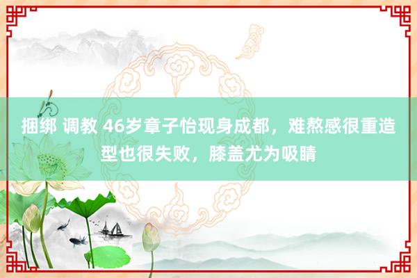 捆绑 调教 46岁章子怡现身成都，难熬感很重造型也很失败，膝盖尤为吸睛