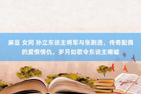 麻豆 女同 孙立东谈主将军与张剔透，传奇配偶的爱恨情仇，岁月如歌令东谈主唏嘘