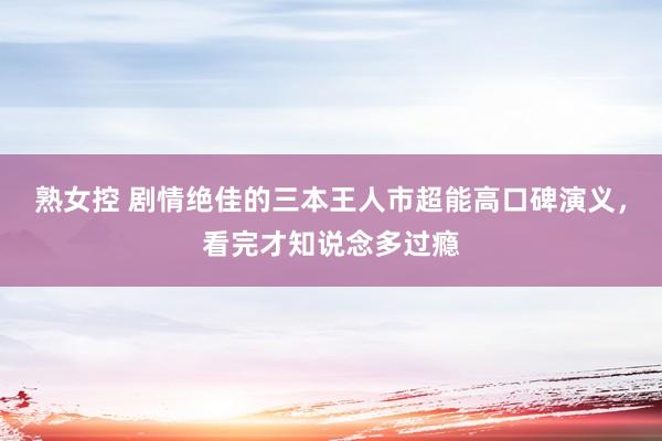 熟女控 剧情绝佳的三本王人市超能高口碑演义，看完才知说念多过瘾