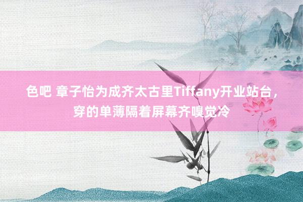 色吧 章子怡为成齐太古里Tiffany开业站台，穿的单薄隔着屏幕齐嗅觉冷