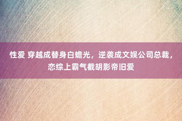 性爱 穿越成替身白蟾光，逆袭成文娱公司总裁，恋综上霸气截胡影帝旧爱