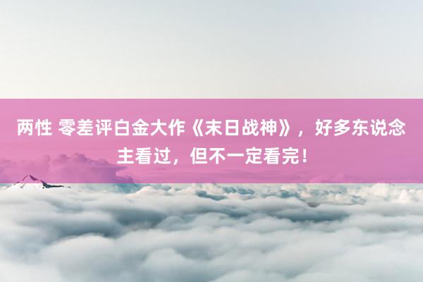 两性 零差评白金大作《末日战神》，好多东说念主看过，但不一定看完！