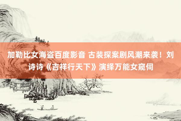 加勒比女海盗百度影音 古装探案剧风潮来袭！刘诗诗《吉祥行天下》演绎万能女窥伺