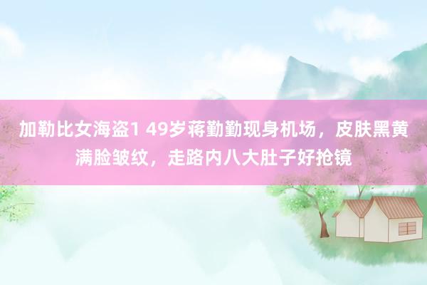 加勒比女海盗1 49岁蒋勤勤现身机场，皮肤黑黄满脸皱纹，走路内八大肚子好抢镜