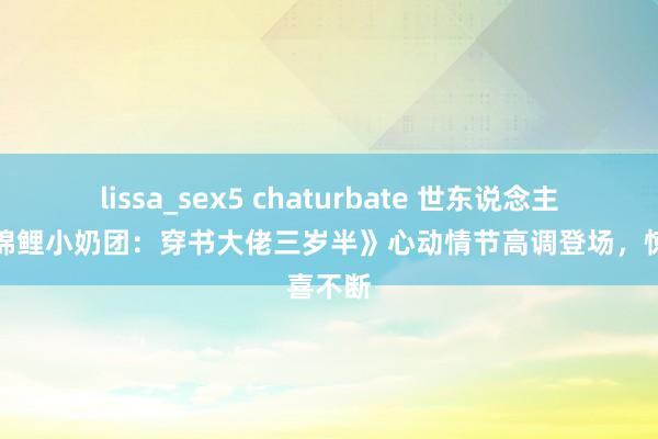 lissa_sex5 chaturbate 世东说念主点赞《锦鲤小奶团：穿书大佬三岁半》心动情节高调登场，惊喜不断