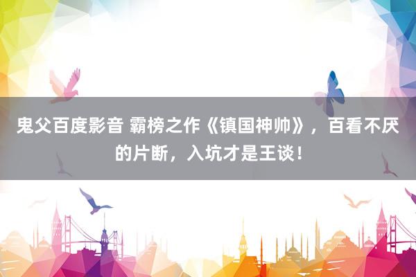 鬼父百度影音 霸榜之作《镇国神帅》，百看不厌的片断，入坑才是王谈！