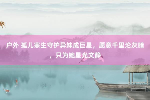 户外 孤儿寒生守护异妹成巨星，愿意千里沦灰暗，只为她星光文静