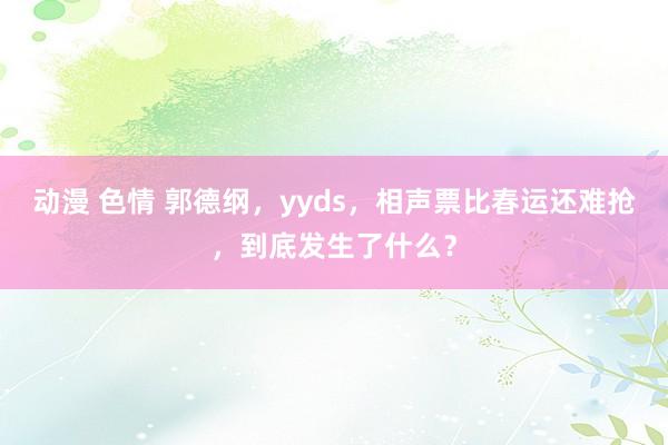 动漫 色情 郭德纲，yyds，相声票比春运还难抢，到底发生了什么？