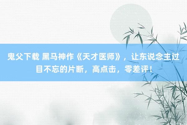 鬼父下载 黑马神作《天才医师》，让东说念主过目不忘的片断，高点击，零差评！