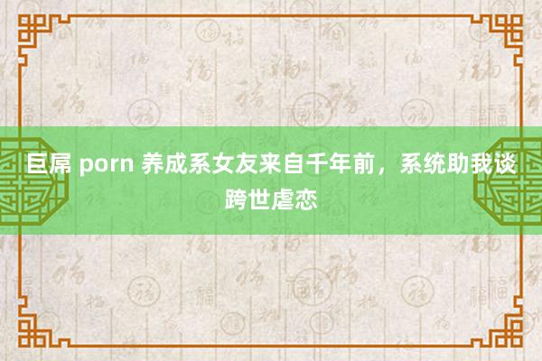 巨屌 porn 养成系女友来自千年前，系统助我谈跨世虐恋