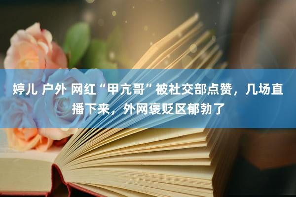 婷儿 户外 网红“甲亢哥”被社交部点赞，几场直播下来，外网褒贬区郁勃了