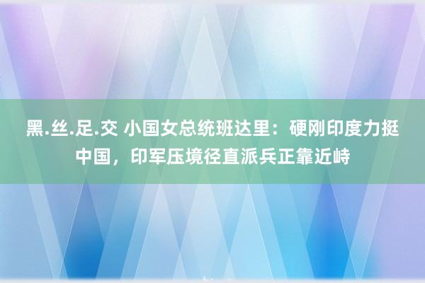 黑.丝.足.交 小国女总统班达里：硬刚印度力挺中国，印军压境径直派兵正靠近峙