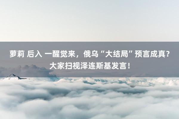 萝莉 后入 一醒觉来，俄乌“大结局”预言成真？大家扫视泽连斯基发言！