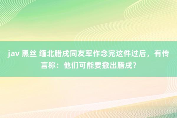jav 黑丝 缅北腊戌同友军作念完这件过后，有传言称：他们可能要撤出腊戌？