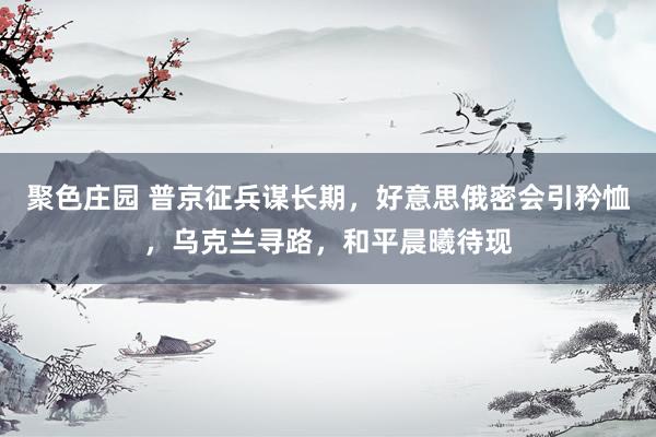 聚色庄园 普京征兵谋长期，好意思俄密会引矜恤，乌克兰寻路，和平晨曦待现