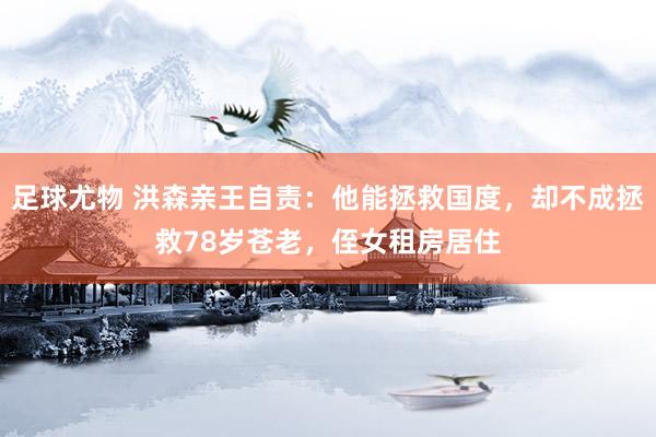 足球尤物 洪森亲王自责：他能拯救国度，却不成拯救78岁苍老，侄女租房居住