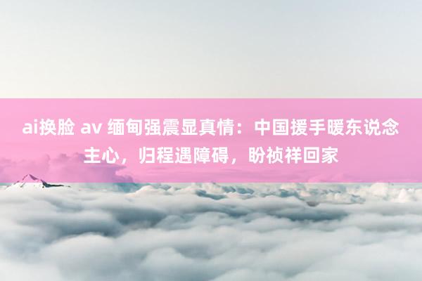 ai换脸 av 缅甸强震显真情：中国援手暖东说念主心，归程遇障碍，盼祯祥回家